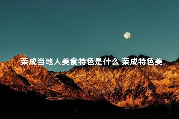 荣成当地人美食特色是什么 荣成特色美食，让你回味无穷